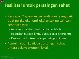 • Persiapan “lapangan pertandingan” yang baik
        buat pelaku ekonomi lokal untuk persaingan
        sehat di pasar.
               Bebaskan dari berbagai hambatan bisnis
               Hapuskan fasilitas khusus untuk pelaku tertentu
               Pantau kondisi kesehatan persaingan di pasar
      • Pemeliharaan keadaan persaingan sehat
        antara pelaku ekonomi lokal.

Kawi Boedisetio
telebiro.bandung0@clubmember.org
 