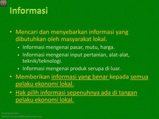 • Mencari dan menyebarkan informasi yang
        dibutuhkan oleh masyarakat lokal.
               Informasi mengenai pasar, mutu, harga.
               Informasi mengenai input pertanian, alat-alat,
                teknik/teknologi.
               Informasi mengenai produk serupa di luar.
      • Memberikan informasi yang benar kepada semua
        pelaku ekonomi lokal.
      • Hak pilih informasi sepenuhnya ada di tangan
        pelaku ekonomi lokal.
Kawi Boedisetio
telebiro.bandung0@clubmember.org
 