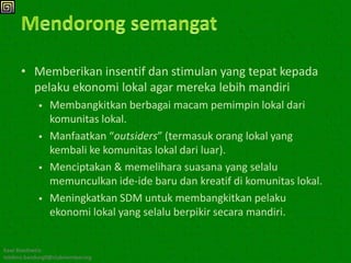 • Memberikan insentif dan stimulan yang tepat kepada
        pelaku ekonomi lokal agar mereka lebih mandiri
               Membangkitkan berbagai macam pemimpin lokal dari
                komunitas lokal.
               Manfaatkan “outsiders” (termasuk orang lokal yang
                kembali ke komunitas lokal dari luar).
               Menciptakan & memelihara suasana yang selalu
                memunculkan ide-ide baru dan kreatif di komunitas lokal.
               Meningkatkan SDM untuk membangkitkan pelaku
                ekonomi lokal yang selalu berpikir secara mandiri.


Kawi Boedisetio
telebiro.bandung0@clubmember.org
 