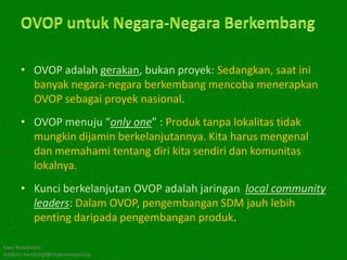 • OVOP adalah gerakan, bukan proyek: Sedangkan, saat ini
        banyak negara-negara berkembang mencoba menerapkan
        OVOP sebagai proyek nasional.
      • OVOP menuju “only one” : Produk tanpa lokalitas tidak
        mungkin dijamin berkelanjutannya. Kita harus mengenal
        dan memahami tentang diri kita sendiri dan komunitas
        lokalnya.
      • Kunci berkelanjutan OVOP adalah jaringan local community
        leaders: Dalam OVOP, pengembangan SDM jauh lebih
        penting daripada pengembangan produk.

Kawi Boedisetio
telebiro.bandung0@clubmember.org
 