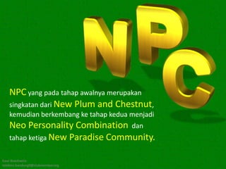 NPC yang pada tahap awalnya merupakan
   singkatan dari New Plum and Chestnut,
   kemudian berkembang ke tahap kedua menjadi
   Neo Personality Combination dan
   tahap ketiga New Paradise Community.

Kawi Boedisetio
telebiro.bandung0@clubmember.org
 