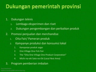 1. Dukungan teknis
         1. Lembaga eksperimen dan riset
         2. Dukungan pengembangan dan perbaikan produk
      2. Promosi penjualan dan merchandise
         1. Oita Fair/ Pameran produk
         2. Kampanye produksi dan konsumsi lokal
                 1.     Kampanye produk segar
                 2.     One Village One Fish Fair
                 3.     The “Oita One Village One Product Corporation”
                 4.     Michi-no-eki Sato-no-Eki (Local Rest Area)

      3. Program pemberian imbalan
Kawi Boedisetio
telebiro.bandung0@clubmember.org
 