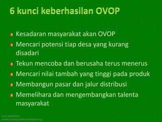 Kesadaran masyarakat akan OVOP
           Mencari potensi tiap desa yang kurang
           disadari
           Tekun mencoba dan berusaha terus menerus
           Mencari nilai tambah yang tinggi pada produk
           Membangun pasar dan jalur distribusi
           Memelihara dan mengembangkan talenta
           masyarakat
Kawi Boedisetio
telebiro.bandung0@clubmember.org
 