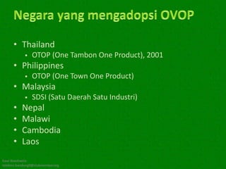 • Thailand
               OTOP (One Tambon One Product), 2001
      • Philippines
               OTOP (One Town One Product)
      • Malaysia
               SDSI (Satu Daerah Satu Industri)
      •    Nepal
      •    Malawi
      •    Cambodia
      •    Laos
Kawi Boedisetio
telebiro.bandung0@clubmember.org
 