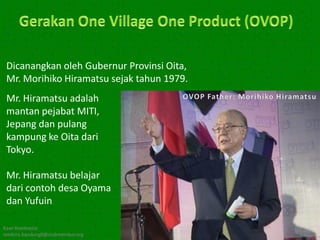 Dicanangkan oleh Gubernur Provinsi Oita,
 Mr. Morihiko Hiramatsu sejak tahun 1979.
 Mr. Hiramatsu adalah
 mantan pejabat MITI,
 Jepang dan pulang
 kampung ke Oita dari
 Tokyo.

 Mr. Hiramatsu belajar
 dari contoh desa Oyama
 dan Yufuin

Kawi Boedisetio
telebiro.bandung0@clubmember.org
 