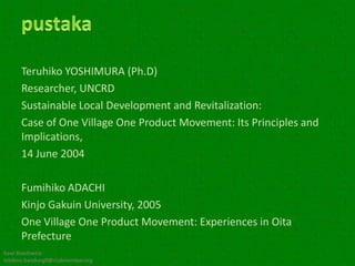 Teruhiko YOSHIMURA (Ph.D)
      Researcher, UNCRD
      Sustainable Local Development and Revitalization:
      Case of One Village One Product Movement: Its Principles and
      Implications,
      14 June 2004

      Fumihiko ADACHI
      Kinjo Gakuin University, 2005
      One Village One Product Movement: Experiences in Oita
      Prefecture
Kawi Boedisetio
telebiro.bandung0@clubmember.org
 