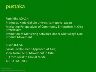 Fumihiko ADACHI
      Professor, Kinjo Gakuin University, Nagoya, Japan
      Marketing Perspectives of Community Enterprises in Oita
      Prefecture:
      Evaluation of Marketing Activities Under One Village One
      Product Movement

      Kunio IGUSA
      Local Development Approach of Asia;
      View from OVOP Movement in Oita
      －From Local to Global Model －
      APU-APM , 2006

Kawi Boedisetio
telebiro.bandung0@clubmember.org
 