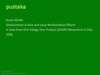 Kunio IGUSA
      Globalization in Asia and Local Revitalization Efforts:
      A View from One Village One Product (OVOP) Movement in Oita
      2006




Kawi Boedisetio
telebiro.bandung0@clubmember.org
 
