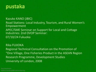 Kazuko KANO (JBIC)
      Road Stations: Local Industry, Tourism, and Rural Women’s
      Empowerment
      APEC/SME Seminar on Support for Local and Cottage
      Industries: 2nd OVOP Seminar:
      07/10/24 Fukuoka

      Rika FUJIOKA
      Regional Technical Consultation on the Promotion of
      “One Village, One Fisheries Product in the ASEAN Region
      Research Programme, Development Studies
      University of London, 2008

Kawi Boedisetio
telebiro.bandung0@clubmember.org
 