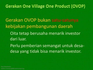 Gerakan OVOP bukan satu-satunya
      kebijakan pembangunan daerah
            Oita tetap berusaha menarik investor
            dari luar.
            Perlu pemberian semangat untuk desa-
            desa yang tidak bisa menarik investor.


Kawi Boedisetio
telebiro.bandung0@clubmember.org
 