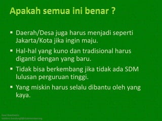  Daerah/Desa juga harus menjadi seperti
        Jakarta/Kota jika ingin maju.
       Hal-hal yang kuno dan tradisional harus
        diganti dengan yang baru.
       Tidak bisa berkembang jika tidak ada SDM
        lulusan perguruan tinggi.
       Yang miskin harus selalu dibantu oleh yang
        kaya.

Kawi Boedisetio
telebiro.bandung0@clubmember.org
 