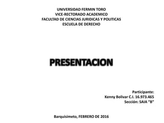 UNIVERSIDAD FERMIN TORO
VICE-RECTORADO ACADEMICO
FACULTAD DE CIENCIAS JURIDICAS Y POLITICAS
ESCUELA DE DERECHO
PRESENTACION
Participante:
Kenny Bolivar C.I. 16.973.465
Sección: SAIA “B”
Barquisimeto, FEBRERO DE 2016
 