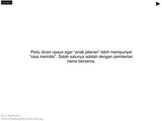 Tujuan spesifik

Perlu dicari upaya agar “anak jalanan” lebih mempunyai
“rasa memiliki”. Salah satunya adalah dengan pemberian
nama bersama.

Kawi Boedisetio
telebiro.bandung0@clubmember.org

 