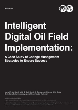 SPE 167395

Intelligent
Digital Oil Field
Implementation:
A Case Study of Change Management
Strategies to Ensure Success

Ahmad Al-Jasmi and Harish K. Goel, Kuwait Oil Company; and Soraya Sirikit Cerda,
Kevin Barry, Guillermo Velasquez and Steven Knabe, Halliburton
Copyright 2013, Society of Petroleum Engineers
This paper was prepared for presentation at the SPE Middle East Intelligent Energy Conference and Exhibiiton held in Dubai, UAE, 28–30 October 2013.
This paper was selected for presentation by an SPE program committee following review of information contained in an abstract submitted by the author(s). Contents of the paper have not been reviewed
by the Society of Petroleum Engineers and are subject to correction by the author(s). The material does not necessarily reflect any position of the Society of Petroleum Engineers, its officers, or members.
Electronic reproduction, distribution, or storage of any part of this paper without the written consent of the Society of Petroleum Engineers is prohibited. Permission to reproduce in print is restricted to an
abstract of not more than 300 words; illustrations may not be copied. The abstract must contain conspicuous acknowledgment of SPE copyright.

1

 