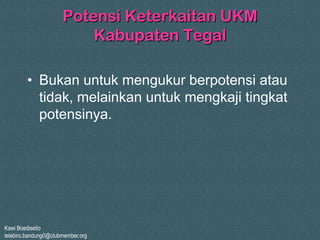 Kawi Boedisetio
telebiro.bandung0@clubmember.org
Potensi Keterkaitan UKM
Kabupaten Tegal
• Bukan untuk mengukur berpotensi atau
tidak, melainkan untuk mengkaji tingkat
potensinya.
 