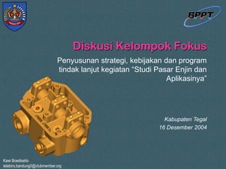 Kawi Boedisetio
telebiro.bandung0@clubmember.org
Diskusi Kelompok Fokus
Penyusunan strategi, kebijakan dan program
tindak lanjut kegiatan “Studi Pasar Enjin dan
Aplikasinya”
Kabupaten Tegal
16 Desember 2004
 