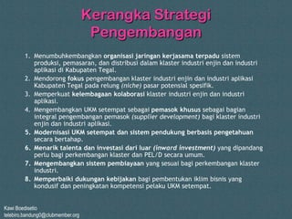 Kawi Boedisetio
telebiro.bandung0@clubmember.org
Kerangka Strategi
Pengembangan
1. Menumbuhkembangkan organisasi jaringan kerjasama terpadu sistem
produksi, pemasaran, dan distribusi dalam klaster industri enjin dan industri
aplikasi di Kabupaten Tegal.
2. Mendorong fokus pengembangan klaster industri enjin dan industri aplikasi
Kabupaten Tegal pada relung (niche) pasar potensial spesifik.
3. Memperkuat kelembagaan kolaborasi klaster industri enjin dan industri
aplikasi.
4. Mengembangkan UKM setempat sebagai pemasok khusus sebagai bagian
integral pengembangan pemasok (supplier development) bagi klaster industri
enjin dan industri aplikasi.
5. Modernisasi UKM setempat dan sistem pendukung berbasis pengetahuan
secara bertahap.
6. Menarik talenta dan investasi dari luar (inward investment) yang dipandang
perlu bagi perkembangan klaster dan PEL/D secara umum.
7. Mengembangkan sistem pembiayaan yang sesuai bagi perkembangan klaster
industri.
8. Memperbaiki dukungan kebijakan bagi pembentukan iklim bisnis yang
kondusif dan peningkatan kompetensi pelaku UKM setempat.
 
