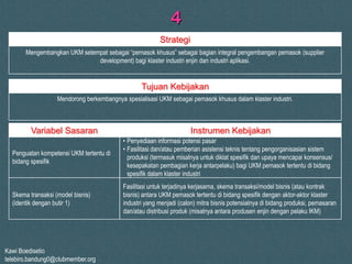Kawi Boedisetio
telebiro.bandung0@clubmember.org
4
Mengembangkan UKM setempat sebagai “pemasok khusus” sebagai bagian integral pengembangan pemasok (supplier
development) bagi klaster industri enjin dan industri aplikasi.
Mendorong berkembangnya spesialisasi UKM sebagai pemasok khusus dalam klaster industri.
Strategi
Tujuan Kebijakan
Penguatan kompetensi UKM tertentu di
bidang spesifik
Variabel Sasaran Instrumen Kebijakan
• Penyediaan informasi potensi pasar
• Fasilitasi dan/atau pemberian asistensi teknis tentang pengorganisasian sistem
produksi (termasuk misalnya untuk diklat spesifik dan upaya mencapai konsensus/
kesepakatan pembagian kerja antarpelaku) bagi UKM pemasok tertentu di bidang
spesifik dalam klaster industri
Fasilitasi untuk terjadinya kerjasama, skema transaksi/model bisnis (atau kontrak
bisnis) antara UKM pemasok tertentu di bidang spesifik dengan aktor-aktor klaster
industri yang menjadi (calon) mitra bisnis potensialnya di bidang produksi, pemasaran
dan/atau distribusi produk (misalnya antara produsen enjin dengan pelaku IKM)
Skema transaksi (model bisnis)
(identik dengan butir 1)
 