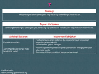 Kawi Boedisetio
telebiro.bandung0@clubmember.org
7
” ”Mengembangkan sistem pembiayaan” yang sesuai bagi perkembangan klaster industri.
Mendorong berkembangnya pembiayaan yang mendukung bagi pertumbuhan bisnis terutama bagi aktor dalam klaster industri.
Strategi
Tujuan Kebijakan
Perbaikan skema bank
Variabel Sasaran Instrumen Kebijakan
• Fasilitasi kerjasama antara perbankan dan pebisnis (termasuk kemungkinan
pengembangan skema kredit)
• Fasilitasi sistem ”garansi” keuangan
• Pengembangan skema pendanaan/ pembiayaan dan/atau lembaga pembiayaan
untuk modal berisiko
• Skema insentif khusus untuk bisnis atau perusahaan inovatif
Alternatif pembiayaan dengan modal
berisiko (risk capital)
 