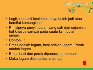 • Logika induktif kesimpulannya boleh jadi atau
bersifat kemungkinan
• Prinsipnya penyimpulan yang sah dari sejumlah
hal khusus sampai pada suatu ksimpulan
umum.
• Contoh :
• Emas adalah logam, besi adalah logam. Perak
adalah logam
• Emas besi dan perak dipanaskan memuai
• Maka logam dipanaskan memuai

 