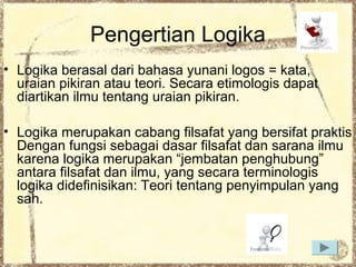 Pengertian Logika
• Logika berasal dari bahasa yunani logos = kata,
uraian pikiran atau teori. Secara etimologis dapat
diartikan ilmu tentang uraian pikiran.
• Logika merupakan cabang filsafat yang bersifat praktis
Dengan fungsi sebagai dasar filsafat dan sarana ilmu
karena logika merupakan “jembatan penghubung”
antara filsafat dan ilmu, yang secara terminologis
logika didefinisikan: Teori tentang penyimpulan yang
sah.

 