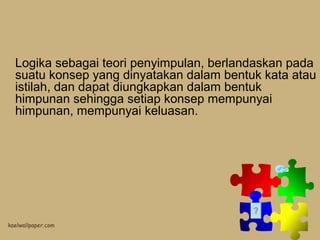 Logika sebagai teori penyimpulan, berlandaskan pada
suatu konsep yang dinyatakan dalam bentuk kata atau
istilah, dan dapat diungkapkan dalam bentuk
himpunan sehingga setiap konsep mempunyai
himpunan, mempunyai keluasan.

 