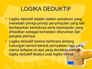 LOGIKA DEDUKTIF
• Logika deduktif adalah sistem penalaran yang
menelaah prinsip-prinsip penyimpulan yang sah
berdasarkan bentuknya serta kesimpulan yang
dihasilkan sebagai kemestian diturunkan dari
pangkal pikirnya.
• Logika deduktif karena berbicara tentang
hubungan bentuk-bentuk pernyataan saja yang
utama terlepas isi apa yang diuraikan karena
logika deduktif disebut pula logika formal.

 
