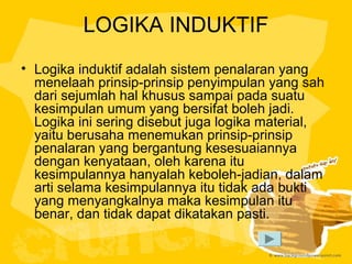 LOGIKA INDUKTIF
• Logika induktif adalah sistem penalaran yang
menelaah prinsip-prinsip penyimpulan yang sah
dari sejumlah hal khusus sampai pada suatu
kesimpulan umum yang bersifat boleh jadi.
Logika ini sering disebut juga logika material,
yaitu berusaha menemukan prinsip-prinsip
penalaran yang bergantung kesesuaiannya
dengan kenyataan, oleh karena itu
kesimpulannya hanyalah keboleh-jadian, dalam
arti selama kesimpulannya itu tidak ada bukti
yang menyangkalnya maka kesimpulan itu
benar, dan tidak dapat dikatakan pasti.

 