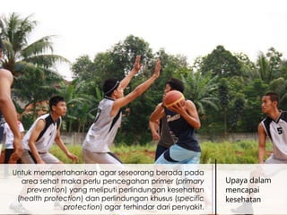 Untuk mempertahankan agar seseorang berada pada
area sehat maka perlu pencegahan primer (primary
prevention) yang meliputi perlindungan kesehatan
(health protection) dan perlindungan khusus (specific
protection) agar terhindar dari penyakit.

Upaya dalam
mencapai
kesehatan

 