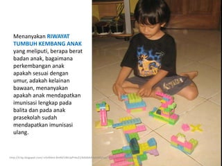 Menanyakan RIWAYAT
TUMBUH KEMBANG ANAK
yang meliputi, berapa berat
badan anak, bagaimana
perkembangan anak
apakah sesuai dengan
umur, adakah kelainan
bawaan, menanyakan
apakah anak mendapatkan
imunisasi lengkap pada
balita dan pada anak
prasekolah sudah
mendapatkan imunisasi
ulang.
http://4.bp.blogspot.com/-n5nRAml-8mM/URtUpPnbcEI/AAAAAAAAANQ/ujq7dfx0J24/s1600/attar&lego.jpg
 