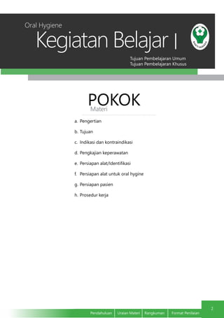 Tujuan Pembelajaran Umum
Tujuan Pembelajaran Khusus
Kegiatan Belajar
2
Pendahuluan	 Uraian Materi	 Rangkuman	 Format Penilaian
I
POKOKMateri
a.	 Pengertian
b.	Tujuan
c.	 Indikasi dan kontraindikasi
d.	Pengkajian keperawatan
e.	 Persiapan alat/Identifikasi
f.	 Persiapan alat untuk oral hygine
g.	Persiapan pasien
h.	Prosedur kerja
Oral Hygiene
 