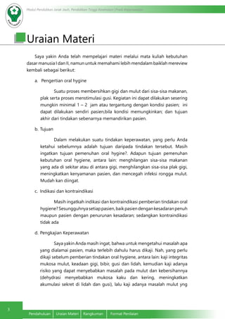 Modul Pendidikan Jarak Jauh, Pendidikan Tinggi Kesehatan Prodi Keperawatan
3
Pendahuluan	 Uraian Materi	 Rangkuman	 Format Penilaian
Uraian Materi
Saya yakin Anda telah mempelajari materi melalui mata kuliah kebutuhan
dasar manusia I dan II, namun untuk memahami lebih mendalam baiklah mereview
kembali sebagai berikut:
a.	 Pengertian oral hygine
Suatu proses membersihkan gigi dan mulut dari sisa-sisa makanan,
plak serta proses menstimulasi gusi. Kegiatan ini dapat dilakukan sesering
mungkin minimal 1 – 2 jam atau tergantung dengan kondisi pasien; ini
dapat dilakukan sendiri pasien,bila kondisi memungkinkan; dan tujuan
akhir dari tindakan sebenarnya memandirikan pasien.
b.	Tujuan
Dalam melakukan suatu tindakan keperawatan, yang perlu Anda
ketahui sebelumnya adalah tujuan daripada tindakan tersebut. Masih
ingatkan tujuan pemenuhan oral hygine?. Adapun tujuan pemenuhan
kebutuhan oral hygiene, antara lain: menghilangan sisa-sisa makanan
yang ada di sekitar atau di antara gigi, menghilangkan sisa-sisa plak gigi,
meningkatkan kenyamanan pasien, dan mencegah infeksi rongga mulut.
Mudah kan diingat.
c.	 Indikasi dan kontraindikasi
Masih ingatkah indikasi dan kontraindikasi pemberian tindakan oral
hygiene?Sesungguhnyasetiappasien,baikpasiendengankesadaranpenuh
maupun pasien dengan penurunan kesadaran; sedangkan kontraindikasi
tidak ada
d.	Pengkajian Keperawatan
			 Saya yakin Anda masih ingat, bahwa untuk mengetahui masalah apa
yang dialamai pasien, maka terlebih dahulu harus dikaji. Nah, yang perlu
dikaji sebelum pemberian tindakan oral hygiene, antara lain: kaji integritas
mukosa mulut, keadaan gigi, bibir, gusi dan lidah, kemudian kaji adanya
risiko yang dapat menyebabkan masalah pada mulut dan kebersihannya
(dehydrasi menyebabkan mukosa kaku dan kering, meningkatkan
akumulasi sekret di lidah dan gusi), lalu kaji adanya masalah mulut yng
 