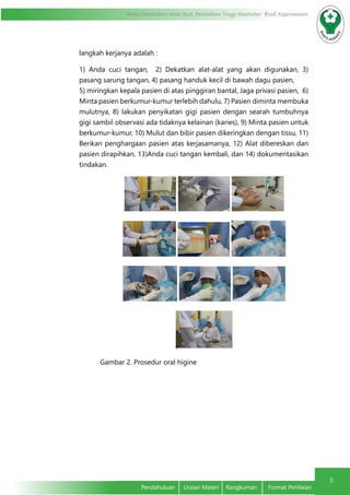 5
Modul Pendidikan Jarak Jauh, Pendidikan Tinggi Kesehatan Prodi Keperawatan
Pendahuluan	 Uraian Materi	 Rangkuman	 Format Penilaian
langkah kerjanya adalah :
	 1) Anda cuci tangan, 2) Dekatkan alat-alat yang akan digunakan, 3)
pasang sarung tangan, 4) pasang handuk kecil di bawah dagu pasien,	
5) miringkan kepala pasien di atas pinggiran bantal, Jaga privasi pasien, 6)
Minta pasien berkumur-kumur terlebih dahulu, 7) Pasien diminta membuka
mulutnya, 8) lakukan penyikatan gigi pasien dengan searah tumbuhnya
gigi sambil observasi ada tidaknya kelainan (karies), 9) Minta pasien untuk
berkumur-kumur, 10) Mulut dan bibir pasien dikeringkan dengan tissu, 11)
Berikan penghargaan pasien atas kerjasamanya, 12) Alat dibereskan dan
pasien dirapihkan, 13)Anda cuci tangan kembali, dan 14) dokumentasikan
tindakan.	
Gambar 2. Prosedur oral higine			 	
	
 