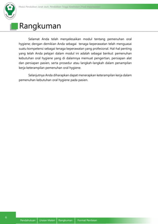 Modul Pendidikan Jarak Jauh, Pendidikan Tinggi Kesehatan Prodi Keperawatan
6
Pendahuluan	 Uraian Materi	 Rangkuman	 Format Penilaian
Selamat Anda telah menyelesaikan modul tentang pemenuhan oral
hygiene; dengan demikian Anda sebagai tenaga keperawatan telah menguasai
suatu kompetensi sebagai tenaga keperawatan yang profesional. Hal-hal penting
yang telah Anda pelajari dalam modul ini adalah sebagai berikut: pemenuhan
kebutuhan oral hygiene yang di dalamnya memuat pengertian, persiapan alat
dan persiapan pasien, serta prosedur atau langkah-langkah dalam penampilan
kerja keterampilan pemenuhan oral hygiene.
Selanjutnya Anda diharapkan dapat menerapkan keterampilan kerja dalam
pemenuhan kebutuhan oral hygiene pada pasien.
Rangkuman
 