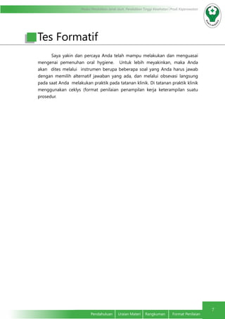 Modul Pendidikan Jarak Jauh, Pendidikan Tinggi Kesehatan Prodi Keperawatan
7
Pendahuluan	 Uraian Materi	 Rangkuman	 Format Penilaian
Tes Formatif
Saya yakin dan percaya Anda telah mampu melakukan dan menguasai
mengenai pemenuhan oral hygiene. Untuk lebih meyakinkan, maka Anda
akan dites melalui instrumen berupa beberapa soal yang Anda harus jawab
dengan memilih alternatif jawaban yang ada, dan melalui obsevasi langsung
pada saat Anda melakukan praktik pada tatanan klinik. Di tatanan praktik klinik
menggunakan ceklys (format penilaian penampilan kerja keterampilan suatu
prosedur.
 