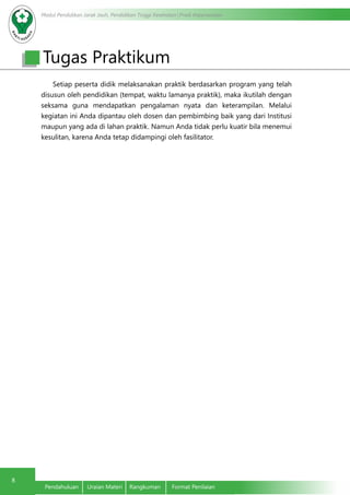 Modul Pendidikan Jarak Jauh, Pendidikan Tinggi Kesehatan Prodi Keperawatan
8
Pendahuluan	 Uraian Materi	 Rangkuman	 Format Penilaian
Tugas Praktikum
Setiap peserta didik melaksanakan praktik berdasarkan program yang telah
disusun oleh pendidikan (tempat, waktu lamanya praktik), maka ikutilah dengan
seksama guna mendapatkan pengalaman nyata dan keterampilan. Melalui
kegiatan ini Anda dipantau oleh dosen dan pembimbing baik yang dari Institusi
maupun yang ada di lahan praktik. Namun Anda tidak perlu kuatir bila menemui
kesulitan, karena Anda tetap didampingi oleh fasilitator.
 