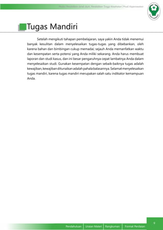 Modul Pendidikan Jarak Jauh, Pendidikan Tinggi Kesehatan Prodi Keperawatan
9
Pendahuluan	 Uraian Materi	 Rangkuman	 Format Penilaian
Tugas Mandiri
Setelah mengikuti tahapan pembelajaran, saya yakin Anda tidak menemui
banyak kesulitan dalam menyelesaikan tugas-tugas yang dibebankan, oleh
karena bahan dan bimbingan cukup memadai; sejauh Anda memanfatkan waktu
dan kesempatan serta potensi yang Anda miliki sekarang. Anda harus membuat
laporan dan studi kasus, dan ini besar pengaruhnya cepat lambatnya Anda dalam
menyelesaikan studi. Gunakan kesempatan dengan sebaik-baiknya tugas adalah
kewajiban,kewajibanditunaikanadalahpahalabalasannya.Selamatmenyelesaikan
tugas mandiri, karena tugas mandiri merupakan salah satu indikator kemampuan
Anda.
 