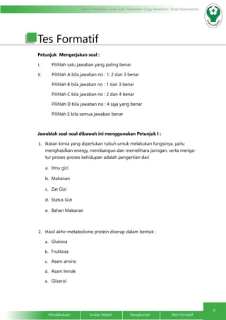 9
Modul Pendidikan Jarak Jauh, Pendidikan Tinggi Kesehatan Prodi Keperawatan
Pendahuluan		Uraian Materi		Rangkuman		Test Formatif
Tes Formatif
Petunjuk Mengerjakan soal :
I.	 Pilihlah satu jawaban yang paling benar
II.	 Pilihlah A bila jawaban no : 1, 2 dan 3 benar
Pilihlah B bila jawaban no : 1 dan 3 benar
Pilihlah C bila jawaban no : 2 dan 4 benar
Pilihlah D bila jawaban no : 4 saja yang benar
Pilihlah E bila semua jawaban benar
Jawablah soal-soal dibawah ini menggunakan Petunjuk I :
1.	 Ikatan kimia yang diperlukan tubuh untuk melakukan fungsinya, yaitu
menghasilkan energy, membangun dan memelihara jaringan, serta menga-
tur proses-proses kehidupan adalah pengertian dari
a.	 Ilmu gizi
b.	Makanan
c.	 Zat Gizi
d.	 Status Gizi
e.	 Bahan Makanan
2.	 Hasil akhir metabolisme protein diserap dalam bentuk :
a.	 Glukosa
b.	 Fruktosa
c.	 Asam amino
d.	 Asam lemak
e.	 Gliserol
 