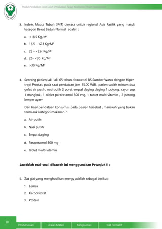 10
Pendahuluan		Uraian Materi		Rangkuman		Test Formatif
Modul Pendidikan Jarak Jauh, Pendidikan Tinggi Kesehatan Prodi Keperawatan
3.	 Indeks Massa Tubuh (IMT) dewasa untuk regional Asia Pasifik yang masuk
kategori Berat Badan Normal adalah :
a.	 <18,5 Kg/M2
b.	 18,5 - <23 Kg/M2
c.	 23 - <25 Kg/M2
d.	 25- <30 Kg/M2
e.	 >30 Kg/M2
4.	 Seorang pasien laki-laki 65 tahun dirawat di RS Sumber Waras dengan Hiper-
tropi Prostat, pada saat pendataan jam 15.00 WIB, pasien sudah minum dua
gelas air putih, nasi putih 2 porsi, empal daging daging 1 potong, sayur sop
1 mangkok, 1 tablet paracetamol 500 mg, 1 tablet multi vitamin , 2 potong
lemper ayam
Dari hasil pendataan konsumsi pada pasien tersebut , manakah yang bukan
termasuk kategori makanan ?
a.	 Air putih
b.	 Nasi putih
c.	 Empal daging
d.	 Paracetamol 500 mg
e.	 tablet multi vitamin
Jawablah soal-soal dibawah ini menggunakan Petunjuk II :
5.	 Zat gizi yang menghasilkan energy adalah sebagai berikut :
1.	 Lemak
2.	 Karbohidrat
3.	 Protein
 