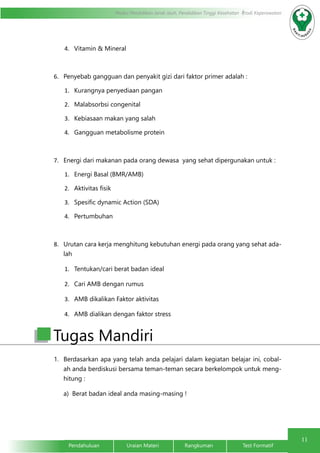 11
Pendahuluan		Uraian Materi		Rangkuman		Test Formatif
Modul Pendidikan Jarak Jauh, Pendidikan Tinggi Kesehatan Prodi Keperawatan
4.	 Vitamin & Mineral
6.	 Penyebab gangguan dan penyakit gizi dari faktor primer adalah :
1.	 Kurangnya penyediaan pangan
2.	 Malabsorbsi congenital
3.	 Kebiasaan makan yang salah
4.	 Gangguan metabolisme protein
7.	 Energi dari makanan pada orang dewasa yang sehat dipergunakan untuk :
1.	 Energi Basal (BMR/AMB)
2.	 Aktivitas fisik
3.	 Spesific dynamic Action (SDA)
4.	 Pertumbuhan
8.	 Urutan cara kerja menghitung kebutuhan energi pada orang yang sehat ada-
lah
1.	 Tentukan/cari berat badan ideal
2.	 Cari AMB dengan rumus
3.	 AMB dikalikan Faktor aktivitas
4.	 AMB dialikan dengan faktor stress
1.	 Berdasarkan apa yang telah anda pelajari dalam kegiatan belajar ini, cobal-
ah anda berdiskusi bersama teman-teman secara berkelompok untuk meng-
hitung :
	 a)	 Berat badan ideal anda masing-masing !
Tugas Mandiri
 