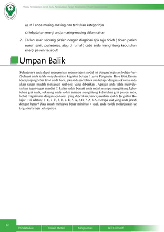 12
Pendahuluan		Uraian Materi		Rangkuman		Test Formatif
Modul Pendidikan Jarak Jauh, Pendidikan Tinggi Kesehatan Prodi Keperawatan
	 a) IMT anda masing-masing dan tentukan kategorinya
	 c) Kebutuhan energi anda masing-masing dalam sehari
2. Carilah salah seorang pasien dengan diagnosa apa saja boleh ( boleh pasien
rumah sakit, puskesmas, atau di rumah) coba anda menghitung kebutuhan
energi pasien tersebut!
Selanjutnya anda dapat meneruskan mempelajari modul ini dengan kegiatan belajar ber-
iSelamat anda telah menyelesaikan kegiatan belajar 1 yaitu Pengantar Ilmu Gizi.Uraian
teori panjang lebar telah anda baca, jika anda membaca dan belajar dengan seksama anda
akan sangat mudah menjawab soal-soal yang diberikan . Apakah anda telah menyele-
saikan tugas-tugas mandiri ?, kalau sudah berarti anda sudah mampu menghitung kebu-
tuhan gizi anda, sekarang anda sudah mampu menghitung kebutuhan gizi pasien anda,
hebat .Bagaimana dengan soal-soal yang diberikan, kunci jawaban soal di Kegiatan Be-
lajar 1 ini adalah : 1. C, 2. C, 3. B, 4. D, 5. A, 6.B, 7. A, 8.A. Berapa soal yang anda jawab
dengan benar? Jika sudah menjawa benar minimal 4 soal, anda boleh melanjutkan ke
kegiatan belajar selanjutnya.
Umpan Balik
 
