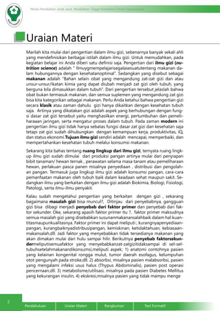 2
Modul Pendidikan Jarak Jauh, Pendidikan Tinggi Kesehatan Prodi Keperawatan
Pendahuluan		Uraian Materi		Rangkuman		Test Formatif
Uraian Materi
Marilah kita mulai dari pengertian dalam ilmu gizi, sebenarnya banyak sekali ahli
yang mendefinisikan berbagai istilah dalam ilmu gizi. Untuk memudahkan, pada
kegiatan belajar ini Anda diberi satu definisi saja. Pengertian dari ilmu gizi (nu-
trition science) adalah “ Ilmuygmempelajarisegalasesuatutentang makanan da-
lam hubungannya dengan kesehatanoptimal”. Sedangkan yang disebut sebagai
makanan adalah “Bahan selain obat yang mengandung zat-zat gizi dan atau
unsur-unsur/ikatan kimia yang dapat diubah menjadi zat gizi oleh tubuh, yang
berguna bila dimasukkan dalam tubuh”. Dari pengertian tersebut jelaslah bahwa
obat bukan termasuk makanan, dan semua suplemen yang mengandung zat gizi
bisa kita kategorikan sebagai makanan. Perlu Anda ketahui bahwa pengertian gizi
secara klasik atau zaman dahulu gizi hanya dikaitkan dengan kesehatan tubuh
saja. Artinya yang dikatakan gizi adalah aspek yang berhubungan dengan fung-
si dasar zat gizi tersebut yaitu menghasilkan energi, pertumbuhan dan pemeli-
haraaan jaringan, serta mengatur proses dalam tubuh. Pada zaman modern ini
pengertian ilmu gizi tidak hanya sebatas fungsi dasar zat gizi dan kesehatan saja
tetapi zat gizi sudah dihubungkan dengan kemampuan kerja, produktivitas, IQ,
dan status ekonomi.Tujuan ilmu gizi sendiri adalah mencapai, memperbaiki, dan
mempertahankan kesehatan tubuh melalui konsumsi makanan.
Sekarang kita bahas tentang ruang lingkup dari ilmu gizi, ternyata ruang lingk-
up ilmu gizi sudah dimulai dari produksi pangan artinya mulai dari penyiapan
bibit tanaman/ hewan ternak , perawatan selama masa tanam atau pemeliharaan
hewan, perlakuan pasca panen misalnya penyediaan , distribusi dan pengolah-
an pangan. Termasuk juga lingkup ilmu gizi adalah konsumsi pangan, cara-cara
pemanfaatan makanan oleh tubuh baik dalam keadaan sehat maupun sakit. Se-
dangkan ilmu yang berkaitan dengan ilmu gizi adalah Biokimia, Biologi, Fisiologi,
Patologi, serta ilmu-ilmu penyakit.
Kalau sudah mengetahui pengertian yang berkaitan dengan gizi , sekarang
bagaimana masalah gizi bisa muncul?, Ditinjau dari penyebabnya, gangguan
gizi bisa dibagi menjadi penyebab dari faktor primer dan penyebab dari fak-
tor sekunder. Oke, sekarang apasih faktor primer itu ?, faktor primer maksudnya
semua masalah gizi yang disebabkan susunanmakanansalahbaik dalam hal kuan-
titasmaupunkualitasnya. Faktor primer ini dapat meliputi ; kurangnyapenyediaan-
pangan, kurangbaiknyadistribusipangan, kemiskinan, ketidaktahuan, kebiasaan-
makansalah,dll. Jadi faktor yang menyebabkan tidak tersedianya makanan yang
akan dimakan mulai dari hulu sampai hilir. Berikutnya penyebab faktorsekun-
dermeliputisemuafaktor yang menyebabkanzat-zatgizitidaksampai di sel-sel-
tubuhsetelahmakanandikonsumsi,meliputi aspek; 1) anatomi contohnya pasien
yang kelainan kongenital rongga mulut, tumor daerah esofagus, kelumpuhan
otot pengunyah pada stroke,dll. 2) absorbsi, misalnya pasien malabsorbsi, pasien
yang mengalami infeksi usus halus (Thypus Abdominalis), pasien post operasi
pencernaan,dll. 3) metabolisme/utilisasi, misalnya pada pasien Diabetes Mellitus
yang kekurangan insulin, 4) ekskresi,misalnya pasien yang tidak mampu menge
 