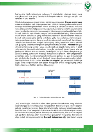 3
Pendahuluan		Uraian Materi		Rangkuman		Test Formatif
Modul Pendidikan Jarak Jauh, Pendidikan Tinggi Kesehatan Prodi Keperawatan
luarkan sisa hasil metabolisme makanan, 5) obat-obatan misalnya pasien yang
mengkonsumsi obat yang berinteraksi dengan makanan sehingga zat gizi ter-
tentu tidak bisa diserap.
Kita lanjutkan dengan materi proses pencernaan makanan. Proses pencernaan
makanan dilakukan oleh sistem pencernaan, silahkan mengingat kembali anatomi
fisiologi dari sistem pencernaan. Proses ini meliputi pencernaan secara mekanik
yang dilakukan oleh otot pengunyah, gigi, lidah, gerakan peristaltik saluran cerna
yang membantu memecah makanan yang kita makan menjadi partikel yang leb-
ih kecil selain itu juga dibantu dengan pencernaan kimiawi yang dilakukan oleh
enzim-enzim pencernaan yang memecah Karbohidrat dalam makanan menjadi
bentuk karbohidrat yang paling sederhana yaitu monosakarida, memecah pro-
tein menjadi asam amino dan memecah lemak menjadi asam lemak dan gliserol.
Setelah makanan dicerna manjadi bentuk yang paling sederhana, maka partikel
zat gizi yang terbentuk mengalami penyerapan atau absorbsi . Absorbsi zat gizi
dimulai di lambung sampai usus, absorbsi zat gizi dapat melalui cara; 1) pasif
yaitu zat gizi berpindah dari saluran cerna ke pembuluh darah karena adanya
perbadaan tekanan atau konsentrasi, 2) aktif yaitu zat gizi diserap dengan meng-
gunakan energi, 3) fasilitatif misalnya menggunakan protein, dan 4) fagositosis/
pinositosis yaitu membran sel epitel menfagosite partikel zat gizi. Kemudian zat
gizi ini didistribusikan ke sel-sel diseluruh tubuh dan dimanfaatkan oleh tubuh.
Nah bagaimanakah bisa timbul masalah kurang gizi?, proses sampai timbulnya
gejala klinis yang dirasakan oleh pasien merupakan proses yang panjang, untuk
lebih jelasnya, perhatikan gambar dibawah ini :
Jadi, masalah gizi disebabkan oleh faktor primer dan sekunder yang ada baik
secara tunggal ataupun keduanya menyebabkan deplesi jaringan, adanya deplesi
zat gizi yang terus menerus dapat diketahui melalui indikator terjadinya peruba-
han biokimia . Cara mengetahui perubahan biokimia ini misalnya dengan pemer-
iksaan laboratorium (Hb, serum albumin, serum ferritin,dll) . Bila keadaan deplesi
zat gizi terus berlanjut akan menyebabkan perubahan fungsional, dan terakhir
akan terjadi perubahan anatomis. Dampak kekurangan gizi bagi tubuh antara
KURANG GIZI
FAKTOR SEKUNDER
FAKTOR PRIMER
DEPLESI JARINGAN PERUBAHAN
BIOKIMIA
PERUBAHAN
FUNGSIONAL
PERUBAHAN
ANATOMIS
Gbr 1: Perkembangan kondisi kurang gizi
Cadangan
Zat gizi
 