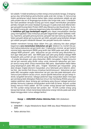 4
Pendahuluan		Uraian Materi		Rangkuman		Test Formatif
Modul Pendidikan Jarak Jauh, Pendidikan Tinggi Kesehatan Prodi Keperawatan
lain adalah; 1) tidak tersedianya sumber energi untuk produksi tenaga, 2) tergang-
gunya atau terhambatnya pertumbuhan pada anak dan remaja, 3) menurunnya
sistem pertahanan tubuh karena bahan baku sistem pertahanan adalah zat gizi
yaitu protein dan air, 4) Terganggunya struktur dan fungsi otak, serta 5) berdasar-
kan hasil penelitian ternyata kurang gizi kronis dapat menimbulkan perubahan
perilaku menjadi anti sosial. Keadaan kurang gizi ini pada anak-anak dikenal den-
gan penyakit Kurang Kalori Protein (KKP) atau Marasmus dan Kwashiorkor. Itu ka-
lau terjadi kurang gizi, sekarang bagaimana kalau kita kelebihan zat gizi?, ternya-
ta kelebihan gizi juga berdampak negatif yaitu dapat menyebabkan obesitas
yang meningkatkan risiko timbulnya penyakit degeneratif seperti diabetes melli-
tus, hipertensi, penyakit jantung koroner, penyakit hati dan kantung empedu, dll.
Selain penyakit akibat gizi kurang dan gizi lebih, penyakit yang berkaitan dengan
gizi adalah penyakit metabolik bawaan, dan penyakit keracunan makanan.
Setelah memahami konsep dasar dalam ilmu gizi, sekarang kita akan pelajari
bagaimana cara menentukan kebutuhan zat gizi. Sebelum itu marilah kita pa-
hami bahwa kebutuhan zat gizi terdiri dari; 1) kebutuhan minimal zat gizi harian/
minimal daily requirement (MDR) yang terdiri dari MDR pada saat sehat disebut
sebagai MDR preventif yaitu kebutuhan zat gizi minimal yang dibutuhkan tu-
buh agar tidak jatuh sakit, dan MDR pada saat sakit yang disebut sebagai MDR
terapeutik yaitu jumlah zat gizi minimal yang dibutuhkan tubuh untuk sembuh
, 2) angka kecukupan gizi yang dianjurkan (AKG) merupakan Tingkat konsumsi
zat-zat gizi esensial yang dinilai cukup untuk memenuhi kebutuhan gizi ham-
pir semua orang sehat. Untuk menentukan AKG perlu diperhatikan faktor-faktor
yang berpengaruh pada AKG yaitu ; tingkat kesehatan gizi masyarakat yang
akan dicapai, tingkat ekonomi masyarakat, umur kelompok ,jenis kelamin, aktivi-
tas fisik , dan kondisi fisik khusus (misalnya hamil/menyusui). Kebutuhan zat gizi
pada AKG merupakan angka kebutuhan zat gizi rata-rata pada kelompok umur
menurut jenis kelamin secara umum, secara spesifik kebutuhan zat gizi setiap in-
dividu sangatlah bervariasi. Sebagai pedoman bagi masyarakat dalam mencapai
gizi seimbang telah ditetapkan Pedoman Umum Gizi Seimbang (PUGS) yang mer-
upakan pedoman dasar tentang gizi seimbang yang disusun sebagai penuntun
perilaku konsumsi makanan dimasyarakat secara baik & benar. Anjuran sumber
energi menurut PUGS adalah 60-75% sumber energi berasal dari karbohidrat,
10-15% sumber energi berasal dari protein, dan 10-25% sumber energi yang
berasal dari lemak. Untuk menentukan kebutuhan energi individu pada saat sehat
dapat menggunakan rumus sebagai berikut :
Energi = AMB/BMR xFaktor Aktivitas Fisikx SDA (diabaikan)
Keterangan :
•	 AMB/BMR = Angka Metabolisme Basal/ AMB atau Basal Metabolisme Rate/
BMR
•	 Faktor aktivitas fisik :
 