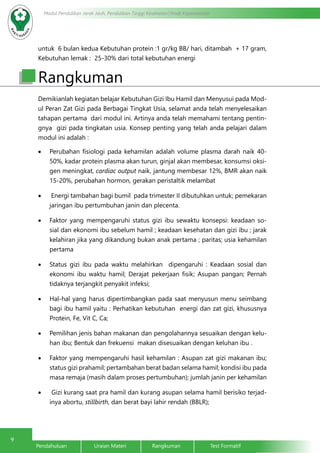 9
Modul Pendidikan Jarak Jauh, Pendidikan Tinggi Kesehatan Prodi Keperawatan
Pendahuluan		Uraian Materi		Rangkuman		Test Formatif	
untuk 6 bulan kedua Kebutuhan protein :1 gr/kg BB/ hari, ditambah + 17 gram,
Kebutuhan lemak : 25-30% dari total kebutuhan energi
Demikianlah kegiatan belajar Kebutuhan Gizi Ibu Hamil dan Menyusui pada Mod-
ul Peran Zat Gizi pada Berbagai Tingkat Usia, selamat anda telah menyelesaikan
tahapan pertama dari modul ini. Artinya anda telah memahami tentang pentin-
gnya gizi pada tingkatan usia. Konsep penting yang telah anda pelajari dalam
modul ini adalah :
•	 Perubahan fisiologi pada kehamilan adalah volume plasma darah naik 40-
50%, kadar protein plasma akan turun, ginjal akan membesar, konsumsi oksi-
gen meningkat, cardiac output naik, jantung membesar 12%, BMR akan naik
15-20%, perubahan hormon, gerakan peristaltik melambat
•	 Energi tambahan bagi bumil pada trimester II dibutuhkan untuk; pemekaran
jaringan ibu pertumbuhan janin dan plecenta.
•	 Faktor yang mempengaruhi status gizi ibu sewaktu konsepsi: keadaan so-
sial dan ekonomi ibu sebelum hamil ; keadaan kesehatan dan gizi ibu ; jarak
kelahiran jika yang dikandung bukan anak pertama ; paritas; usia kehamilan
pertama
•	 Status gizi ibu pada waktu melahirkan dipengaruhi : Keadaan sosial dan
ekonomi ibu waktu hamil; Derajat pekerjaan fisik; Asupan pangan; Pernah
tidaknya terjangkit penyakit infeksi;
•	 Hal-hal yang harus dipertimbangkan pada saat menyusun menu seimbang
bagi ibu hamil yaitu : Perhatikan kebutuhan energi dan zat gizi, khususnya
Protein, Fe, Vit C, Ca;
•	 Pemilihan jenis bahan makanan dan pengolahannya sesuaikan dengan kelu-
han ibu; Bentuk dan frekuensi makan disesuaikan dengan keluhan ibu .
•	 Faktor yang mempengaruhi hasil kehamilan : Asupan zat gizi makanan ibu;
status gizi prahamil; pertambahan berat badan selama hamil; kondisi ibu pada
masa remaja (masih dalam proses pertumbuhan); jumlah janin per kehamilan
•	 Gizi kurang saat pra hamil dan kurang asupan selama hamil berisiko terjad-
inya abortu, stillbirth, dan berat bayi lahir rendah (BBLR);
Rangkuman
 