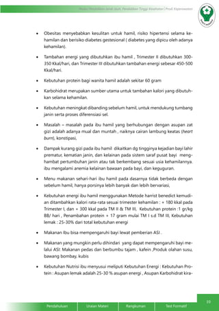 10
Modul Pendidikan Jarak Jauh, Pendidikan Tinggi Kesehatan Prodi Keperawatan
Pendahuluan		Uraian Materi		Rangkuman		Test Formatif	
•	 Obesitas menyebabkan kesulitan untuk hamil, risiko hipertensi selama ke-
hamilan dan berisiko diabetes gestesional ( diabetes yang dipicu oleh adanya
kehamilan).
•	 Tambahan energi yang dibutuhkan ibu hamil , Trimester II dibutuhkan 300-
350 Kkal/hari, dan Trimester III dibutuhkan tambahan energi sebesar 450-500
Kkal/hari.
•	 Kebutuhan protein bagi wanita hamil adalah sekitar 60 gram
•	 Karbohidrat merupakan sumber utama untuk tambahan kalori yang dibutuh-
kan selama kehamilan.
•	 Kebutuhan meningkat dibanding sebelum hamil, untuk mendukung tumbang
janin serta proses diferensiasi sel.
•	 Masalah – masalah pada ibu hamil yang berhubungan dengan asupan zat
gizi adalah adanya mual dan muntah , naiknya cairan lambung keatas (heart
burn), konstipasi,
•	 Dampak kurang gizi pada ibu hamil dikaitkan dg tingginya kejadian bayi lahir
prematur, kematian janin, dan kelainan pada sistem saraf pusat bayi meng-
hambat pertumbuhan janin atau tak berkembang sesuai usia kehamilannya.
ibu mengalami anemia kelainan bawaan pada bayi, dan keguguran.
•	 Menu makanan sehari-hari ibu hamil pada dasarnya tidak berbeda dengan
sebelum hamil, hanya porsinya lebih banyak dan lebih bervariasi,
•	 Kebutuhan energi ibu hamil menggunakan Metode harrist benedict kemudi-
an ditambahkan kalori rata-rata sesuai trimester kehamilan : + 180 kkal pada
Trimester I, dan + 300 kkal pada TM II & TM III, Kebutuhan protein :1 gr/kg
BB/ hari , Penambahan protein + 17 gram mulai TM I s.d TM III, Kebutuhan
lemak : 25-30% dari total kebutuhan energi
•	 Makanan Ibu bisa mempengaruhi bayi lewat pemberian ASI .
•	 Makanan yang mungkin perlu dihindari  yang dapat mempengaruhi bayi me-
lalui ASI: Makanan pedas dan berbumbu tajam , kafein ,Produk olahan susu,
bawang bombay, kubis
•	 Kebutuhan Nutrisi ibu menyusui meliputi Kebutuhan Energi : Kebutuhan Pro-
tein : Asupan lemak adalah 25-30 % asupan energi , Asupan Karbohidrat kira-
 