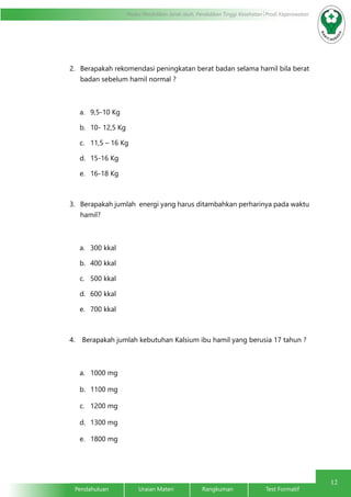 12
Modul Pendidikan Jarak Jauh, Pendidikan Tinggi Kesehatan Prodi Keperawatan
Pendahuluan		Uraian Materi		Rangkuman		Test Formatif	
2.	 Berapakah rekomendasi peningkatan berat badan selama hamil bila berat
badan sebelum hamil normal ?
a.	 9,5-10 Kg
b.	 10- 12,5 Kg
c.	 11,5 – 16 Kg
d.	 15-16 Kg
e.	 16-18 Kg
3.	 Berapakah jumlah energi yang harus ditambahkan perharinya pada waktu
hamil?
a.	 300 kkal
b.	 400 kkal
c.	 500 kkal
d.	 600 kkal
e.	 700 kkal
4.	 Berapakah jumlah kebutuhan Kalsium ibu hamil yang berusia 17 tahun ?
a.	 1000 mg
b.	 1100 mg
c.	 1200 mg
d.	 1300 mg
e.	 1800 mg
 