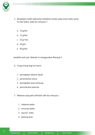 13
Modul Pendidikan Jarak Jauh, Pendidikan Tinggi Kesehatan Prodi Keperawatan
Pendahuluan		Uraian Materi		Rangkuman		Test Formatif	
5.	 Berapakah jumlah kebutuhan tambahan protein pada enam bulan perta-
ma dan kedua pada ibu menyusui ?
a.	 10 g/hari
b.	 15 g/hari
c.	 25 g/ hari.
d.	 30 g/hr
e.	 40 g/hari
Jawablah soal-soal dibawah ini menggunakan Petunjuk II :
6.	 Fungsi energi bagi ibu hamil:
1.	 peningkatan tekanan darah
2.	 pertumbuhan uterus
3.	 peningkatan asam lambung
4.	 pertumbuhan placenta
7.	 Makanan yang perlu dihindari oleh ibu menyusui :
1.	 makanan pedas
2.	 minuman kafein
3.	 sayuran : kobis
4.	 bawang putih
 