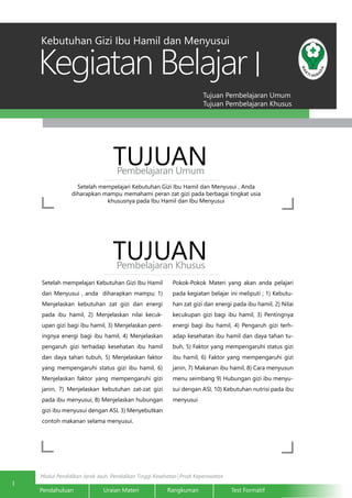 Modul Pendidikan Jarak Jauh, Pendidikan Tinggi Kesehatan Prodi Keperawatan
Tujuan Pembelajaran Umum
Tujuan Pembelajaran Khusus
Kegiatan Belajar
1
Pendahuluan		Uraian Materi		Rangkuman		Test Formatif	
I
Setelah mempelajari Kebutuhan Gizi Ibu Hamil dan Menyusui , Anda
diharapkan mampu memahami peran zat gizi pada berbagai tingkat usia
khususnya pada Ibu Hamil dan Ibu Menyusui
TUJUANPembelajaran Umum
TUJUANPembelajaran Khusus
Setelah mempelajari Kebutuhan Gizi Ibu Hamil
dan Menyusui , anda diharapkan mampu; 1)
Menjelaskan kebutuhan zat gizi dan energi
pada ibu hamil, 2) Menjelaskan nilai kecuk-
upan gizi bagi ibu hamil, 3) Menjelaskan pent-
ingnya energi bagi ibu hamil, 4) Menjelaskan
pengaruh gizi terhadap kesehatan ibu hamil
dan daya tahan tubuh, 5) Menjelaskan faktor
yang mempengaruhi status gizi ibu hamil, 6)
Menjelaskan faktor yang mempengaruhi gizi
janin, 7) Menjelaskan kebutuhan zat-zat gizi
pada ibu menyusui, 8) Menjelaskan hubungan
gizi ibu menyusui dengan ASI, 3) Menyebutkan
contoh makanan selama menyusui.
Pokok-Pokok Materi yang akan anda pelajari
pada kegiatan belajar ini meliputi ; 1) Kebutu-
han zat gizi dan energi pada ibu hamil, 2) Nilai
kecukupan gizi bagi ibu hamil, 3) Pentingnya
energi bagi ibu hamil, 4) Pengaruh gizi terh-
adap kesehatan ibu hamil dan daya tahan tu-
buh, 5) Faktor yang mempengaruhi status gizi
ibu hamil, 6) Faktor yang mempengaruhi gizi
janin, 7) Makanan ibu hamil, 8) Cara menyusun
menu seimbang 9) Hubungan gizi ibu menyu-
sui dengan ASI, 10) Kebutuhan nutrisi pada ibu
menyusui
Kebutuhan Gizi Ibu Hamil dan Menyusui
 