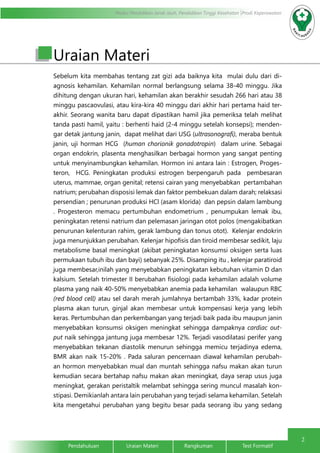 2
Modul Pendidikan Jarak Jauh, Pendidikan Tinggi Kesehatan Prodi Keperawatan
Pendahuluan		Uraian Materi		Rangkuman		Test Formatif	
Uraian Materi
Sebelum kita membahas tentang zat gizi ada baiknya kita mulai dulu dari di-
agnosis kehamilan. Kehamilan normal berlangsung selama 38-40 minggu. Jika
dihitung dengan ukuran hari, kehamilan akan berakhir sesudah 266 hari atau 38
minggu pascaovulasi, atau kira-kira 40 minggu dari akhir hari pertama haid ter-
akhir. Seorang wanita baru dapat dipastikan hamil jika pemeriksa telah melihat
tanda pasti hamil, yaitu : berhenti haid (2-4 minggu setelah konsepsi); menden-
gar detak jantung janin, dapat melihat dari USG (ultrasonografi), meraba bentuk
janin, uji horman HCG (human chorionik gonadotropin) dalam urine. Sebagai
organ endokrin, plasenta menghasilkan berbagai hormon yang sangat penting
untuk menyinambungkan kehamilan. Hormon ini antara lain : Estrogen, Proges-
teron, HCG. Peningkatan produksi estrogen berpengaruh pada pembesaran
uterus, mammae, organ genital; retensi cairan yang menyebabkan pertambahan
natrium; perubahan disposisi lemak dan faktor pembekuan dalam darah; relaksasi
persendian ; penurunan produksi HCl (asam klorida) dan pepsin dalam lambung
. Progesteron memacu pertumbuhan endometrium , penumpukan lemak ibu,
peningkatan retensi natrium dan pelemasan jaringan otot polos (mengakibatkan
penurunan kelenturan rahim, gerak lambung dan tonus otot). Kelenjar endokrin
juga menunjukkan perubahan. Kelenjar hipofisis dan tiroid membesar sedikit, laju
metabolisme basal meningkat (akibat peningkatan konsumsi oksigen serta luas
permukaan tubuh ibu dan bayi) sebanyak 25%. Disamping itu , kelenjar paratiroid
juga membesar,inilah yang menyebabkan peningkatan kebutuhan vitamin D dan
kalsium. Setelah trimester II berubahan fisiologi pada kehamilan adalah volume
plasma yang naik 40-50% menyebabkan anemia pada kehamilan walaupun RBC
(red blood cell) atau sel darah merah jumlahnya bertambah 33%, kadar protein
plasma akan turun, ginjal akan membesar untuk kompensasi kerja yang lebih
keras. Pertumbuhan dan perkembangan yang terjadi baik pada ibu maupun janin
menyebabkan konsumsi oksigen meningkat sehingga dampaknya cardiac out-
put naik sehingga jantung juga membesar 12%. Terjadi vasodilatasi perifer yang
menyebabkan tekanan diastolik menurun sehingga memicu terjadinya edema,
BMR akan naik 15-20% . Pada saluran pencernaan diawal kehamilan perubah-
an hormon menyebabkan mual dan muntah sehingga nafsu makan akan turun
kemudian secara bertahap nafsu makan akan meningkat, daya serap usus juga
meningkat, gerakan peristaltik melambat sehingga sering muncul masalah kon-
stipasi. Demikianlah antara lain perubahan yang terjadi selama kehamilan. Setelah
kita mengetahui perubahan yang begitu besar pada seorang ibu yang sedang
 
